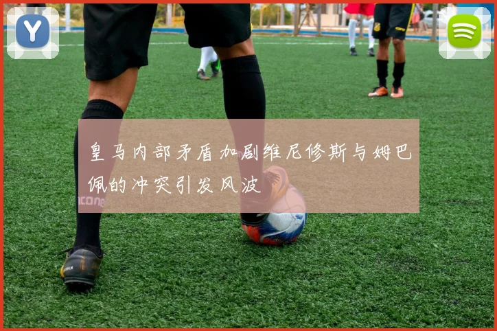 皇马内部矛盾加剧维尼修斯与姆巴佩的冲突引发风波