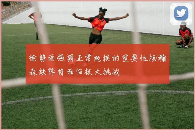 徐静雨强调正常轮换的重要性杨瀚森缺阵将面临极大挑战