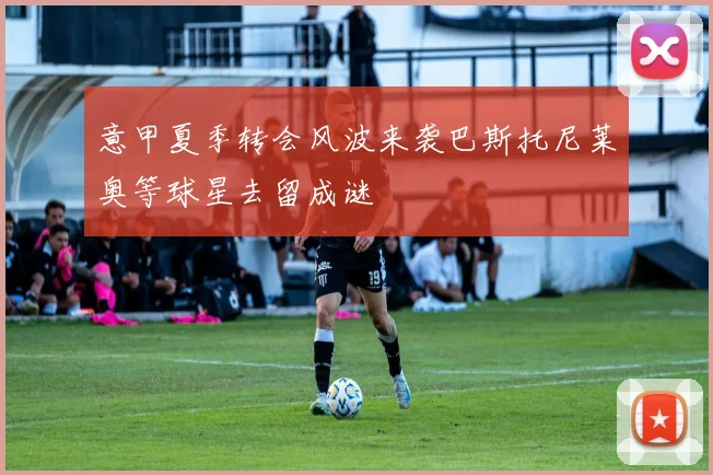 意甲夏季转会风波来袭巴斯托尼莱奥等球星去留成谜