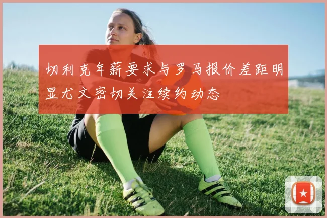 切利克年薪要求与罗马报价差距明显尤文密切关注续约动态
