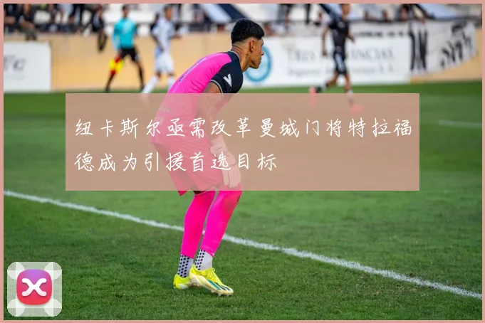 纽卡斯尔亟需改革曼城门将特拉福德成为引援首选目标