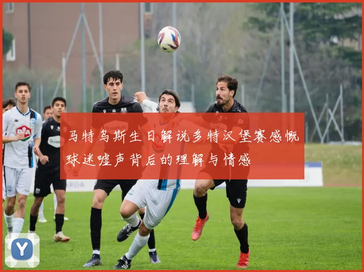 马特乌斯生日解说多特汉堡赛感慨球迷嘘声背后的理解与情感