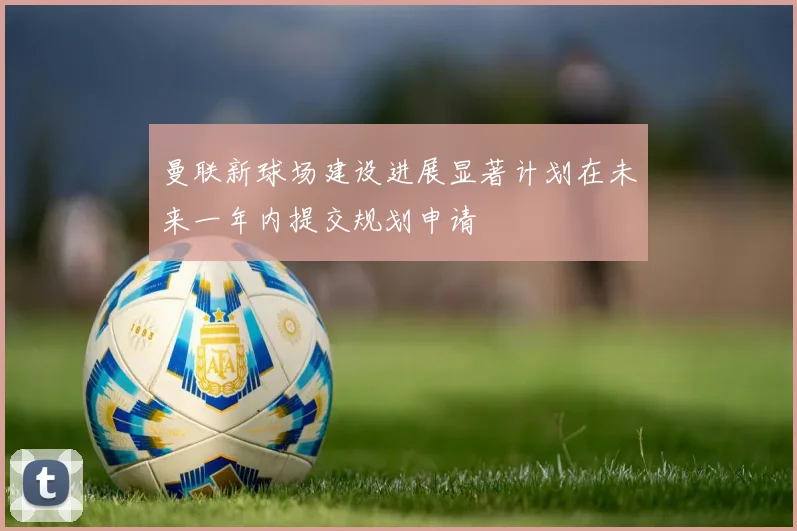 曼联新球场建设进展显著计划在未来一年内提交规划申请