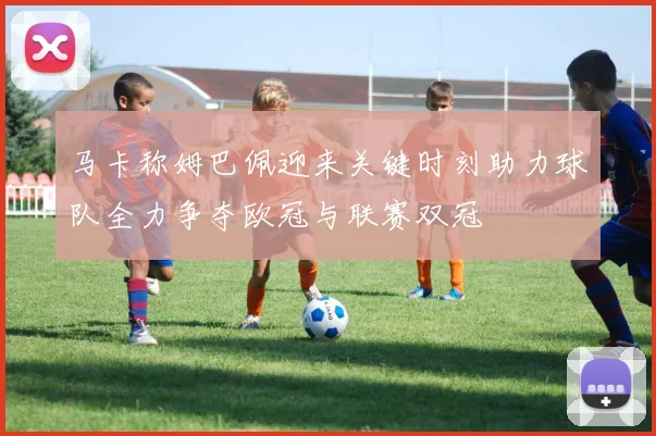 马卡称姆巴佩迎来关键时刻助力球队全力争夺欧冠与联赛双冠