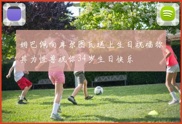 姆巴佩向库尔图瓦送上生日祝福称其为怪兽祝你34岁生日快乐