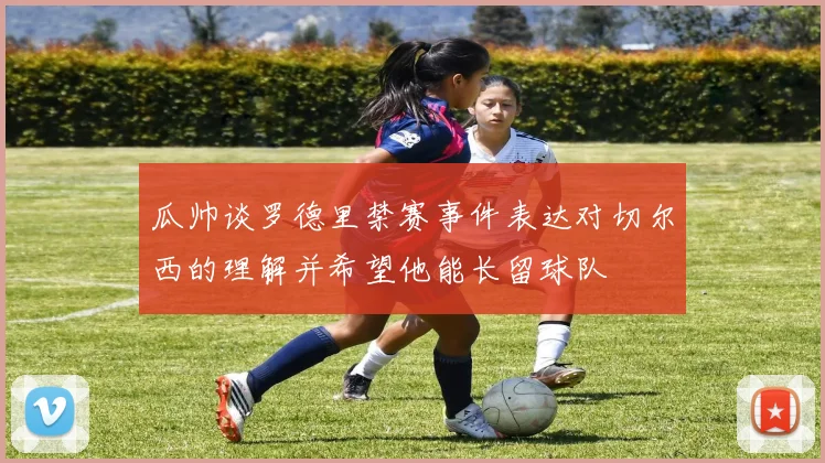 瓜帅谈罗德里禁赛事件表达对切尔西的理解并希望他能长留球队