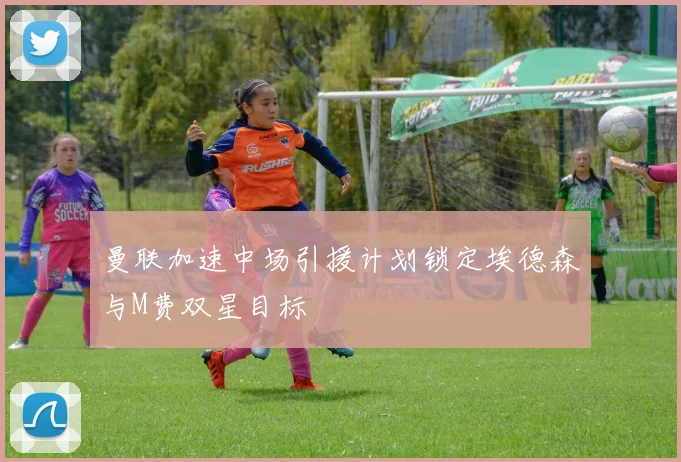 曼联加速中场引援计划锁定埃德森与M费双星目标