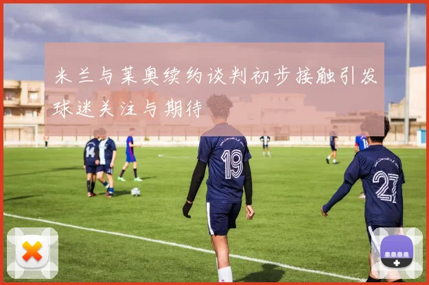 米兰与莱奥续约谈判初步接触引发球迷关注与期待