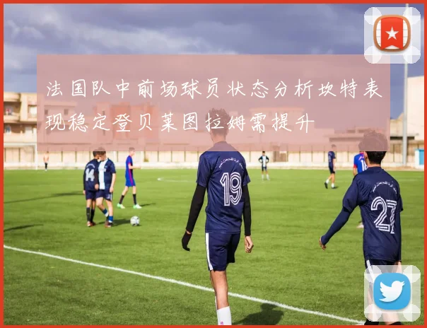 法国队中前场球员状态分析坎特表现稳定登贝莱图拉姆需提升