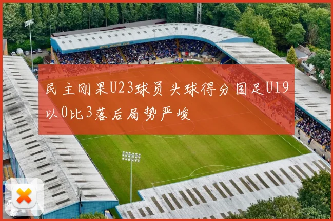 民主刚果U23球员头球得分国足U19以0比3落后局势严峻