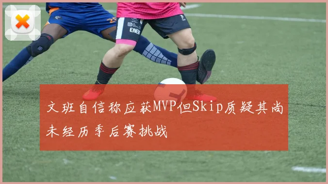文班自信称应获MVP但Skip质疑其尚未经历季后赛挑战