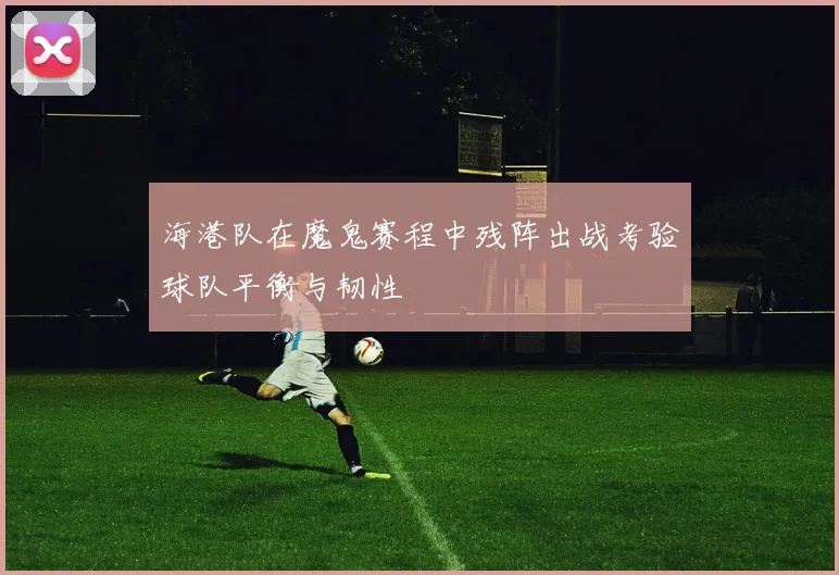 海港队在魔鬼赛程中残阵出战考验球队平衡与韧性