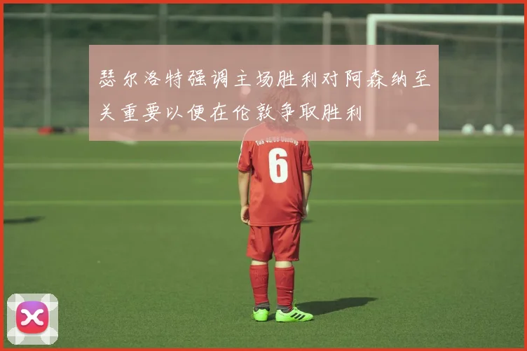 瑟尔洛特强调主场胜利对阿森纳至关重要以便在伦敦争取胜利