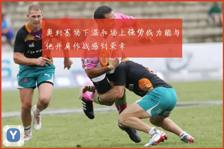 奥利塞场下温和场上强势我为能与他并肩作战感到荣幸